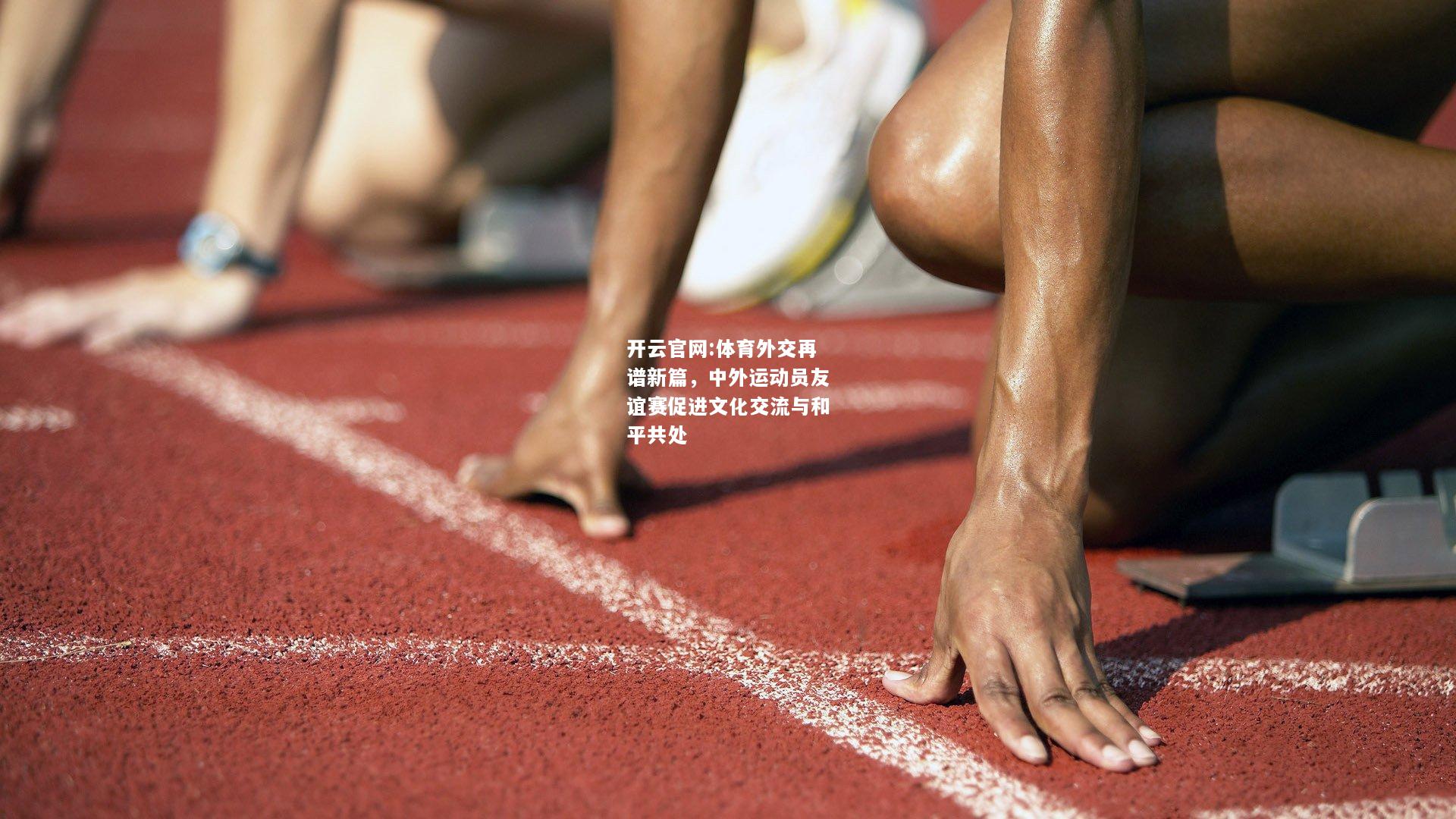 开云官网:体育外交再谱新篇，中外运动员友谊赛促进文化交流与和平共处